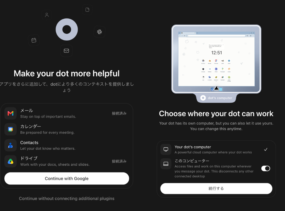Two cropped screens from creating a dot in the ChatGPT app, October 4, 2026, with Japanese labels translated. 1: Make your dot more helpful. Add more apps to give your dot more context. Mail, Stay on top of important emails, Connected. Calendar, Be prepared for every meeting. Contacts, Let your dot know who matters. Drive, Work with your docs, sheets and slides, Connected. A Continue with Google button, and below it, Continue without connecting additional plugins. 2: Choose where your dot can work. Your dot has its own computer, but you can also let it use yours. You can change this anytime. Your dot's computer, A powerful cloud computer where your dot works, with a check mark. This computer, Access files and work on this computer wherever you message your dot. This disconnects any other connected desktop, with its switch on. A Continue button.